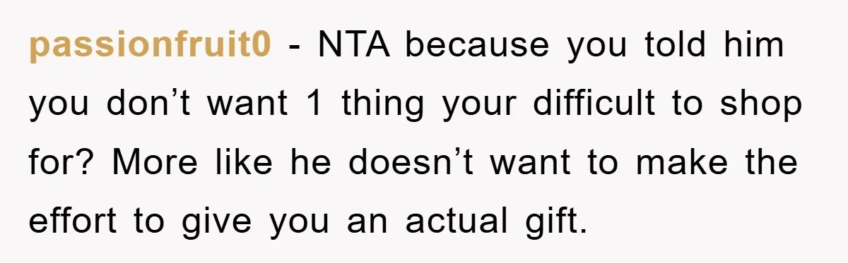 passionfruit0 − NTA because you told him you don’t want 1 thing your difficult to shop for? More like he doesn’t want to make the effort to give you an...