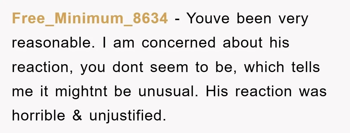 Free_Minimum_8634 − Youve been very reasonable. I am concerned about his reaction, you dont seem to be, which tells me it mightnt be unusual. His reaction was horrible & unjustified.