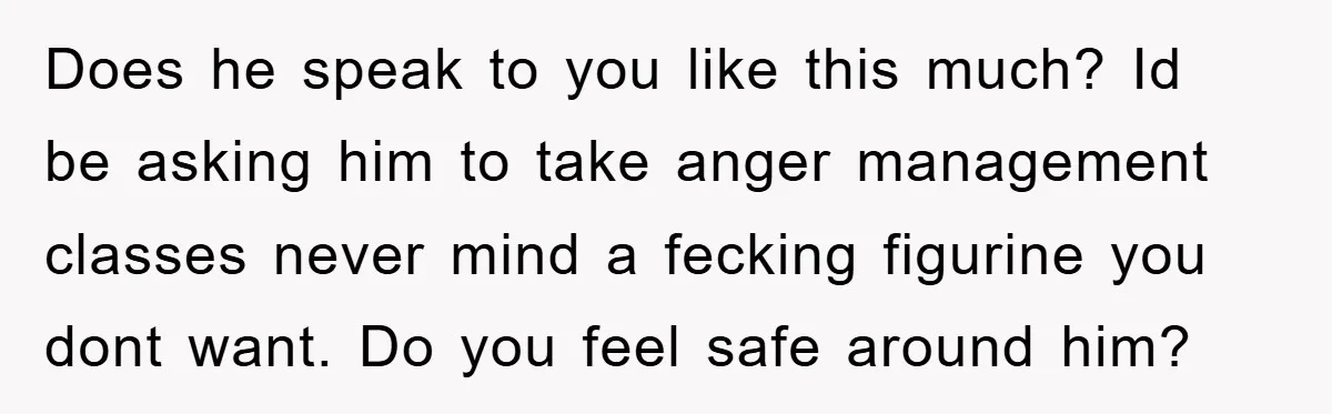Does he speak to you like this much? Id be asking him to take anger management classes never mind a fecking figurine you dont want. Do you feel safe around...