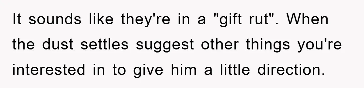It sounds like they're in a "gift rut". When the dust settles suggest other things you're interested in to give him a little direction.