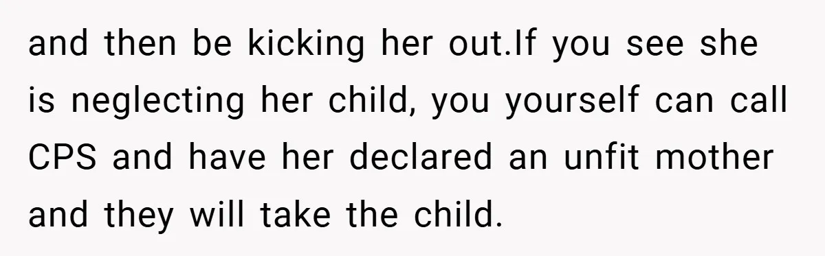 and then be kicking her out.If you see she is neglecting her child, you yourself can call CPS and have her declared an unfit mother and they will take the...