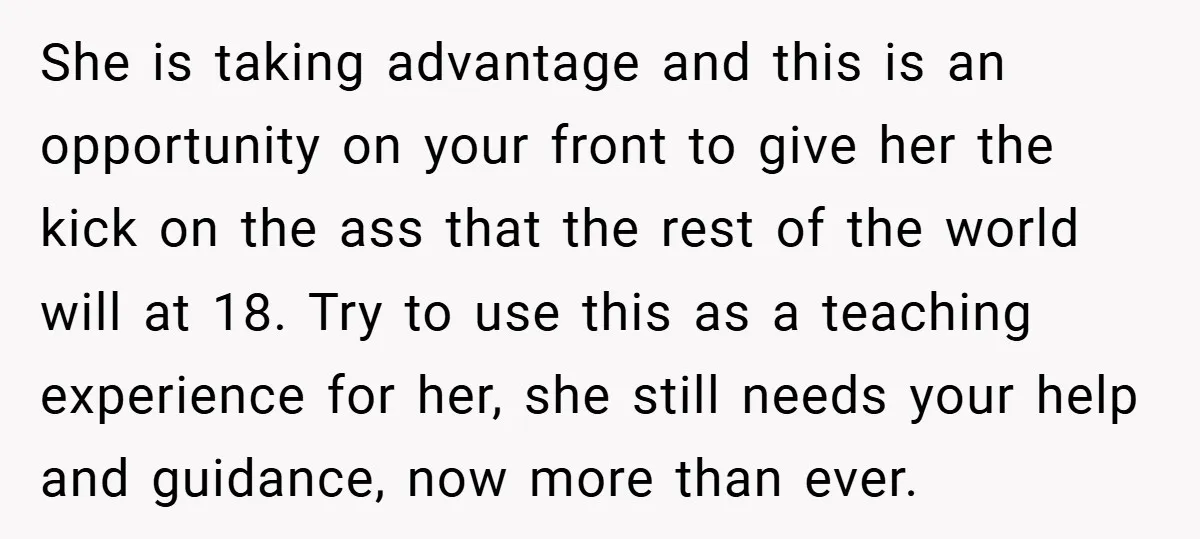 She is taking advantage and this is an opportunity on your front to give her the kick on the ass that the rest of the world will at 18. Try...