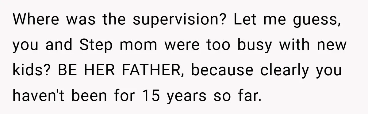 Where was the supervision? Let me guess, you and Step mom were too busy with new kids? BE HER FATHER, because clearly you haven't been for 15 years so far.