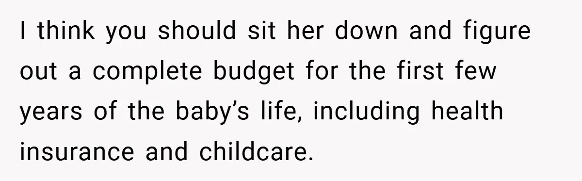 I think you should sit her down and figure out a complete budget for the first few years of the baby’s life, including health insurance and childcare.