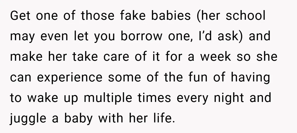 Get one of those fake babies (her school may even let you borrow one, I’d ask) and make her take care of it for a week so she can experience...