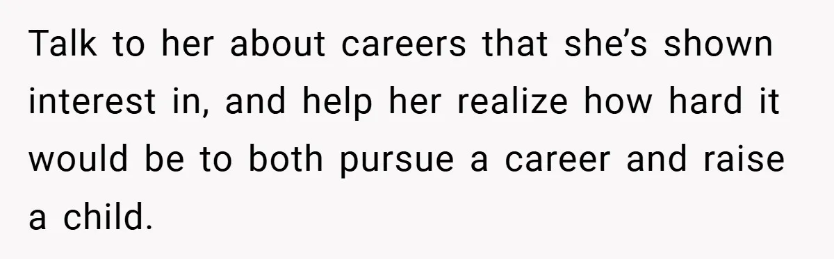 Talk to her about careers that she’s shown interest in, and help her realize how hard it would be to both pursue a career and raise a child.