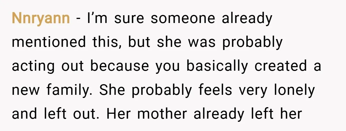 Nnryann − I’m sure someone already mentioned this, but she was probably acting out because you basically created a new family. She probably feels very lonely and left out. Her...