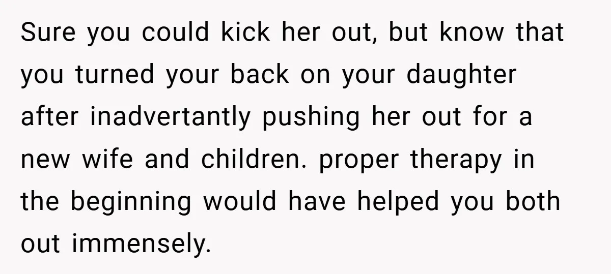 Sure you could kick her out, but know that you turned your back on your daughter after inadvertantly pushing her out for a new wife and children. proper therapy in...