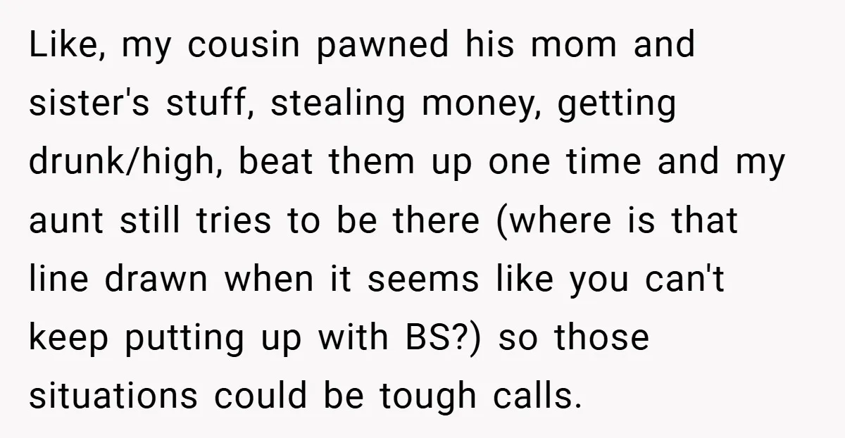 Like, my cousin pawned his mom and sister's stuff, stealing money, getting drunk/high, beat them up one time and my aunt still tries to be there (where is that line...