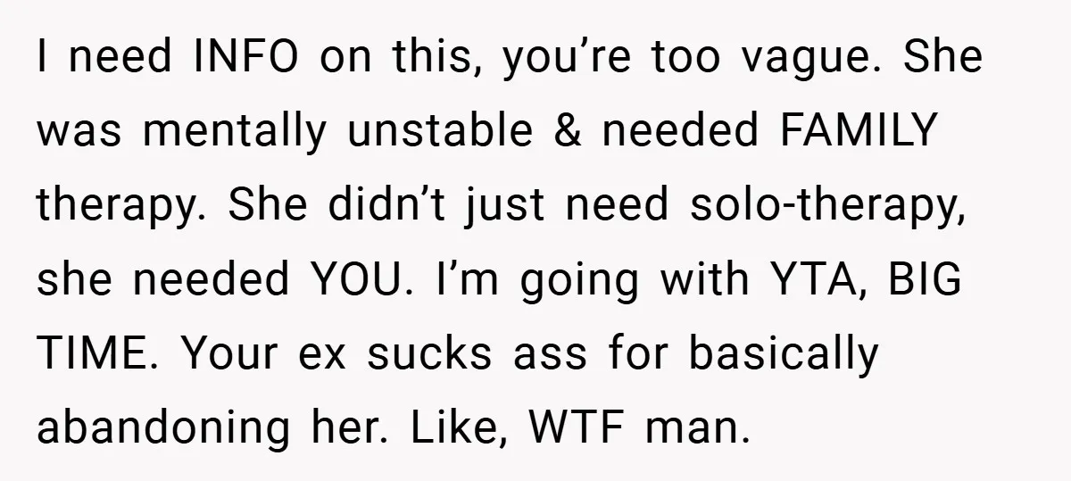 I need INFO on this, you’re too vague. She was mentally unstable & needed FAMILY therapy. She didn’t just need solo-therapy, she needed YOU. I’m going with YTA, BIG TIME....