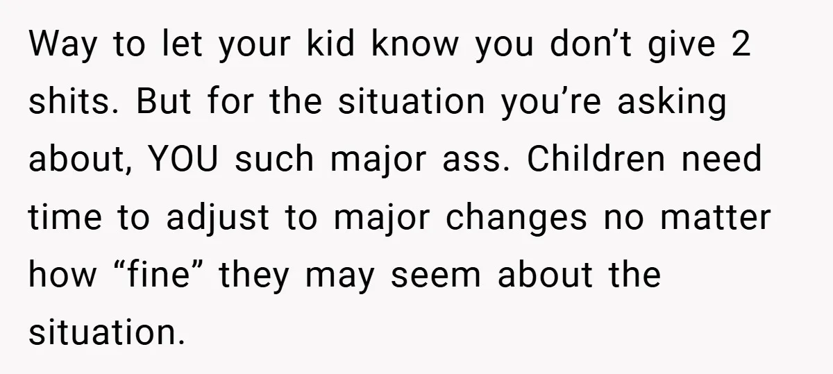 Way to let your kid know you don’t give 2 shits. But for the situation you’re asking about, YOU such major ass. Children need time to adjust to major changes...