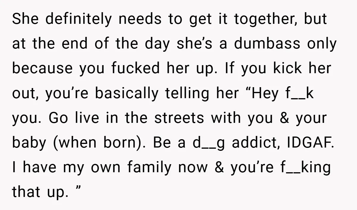 She definitely needs to get it together, but at the end of the day she’s a dumbass only because you fucked her up. If you kick her out, you’re basically...