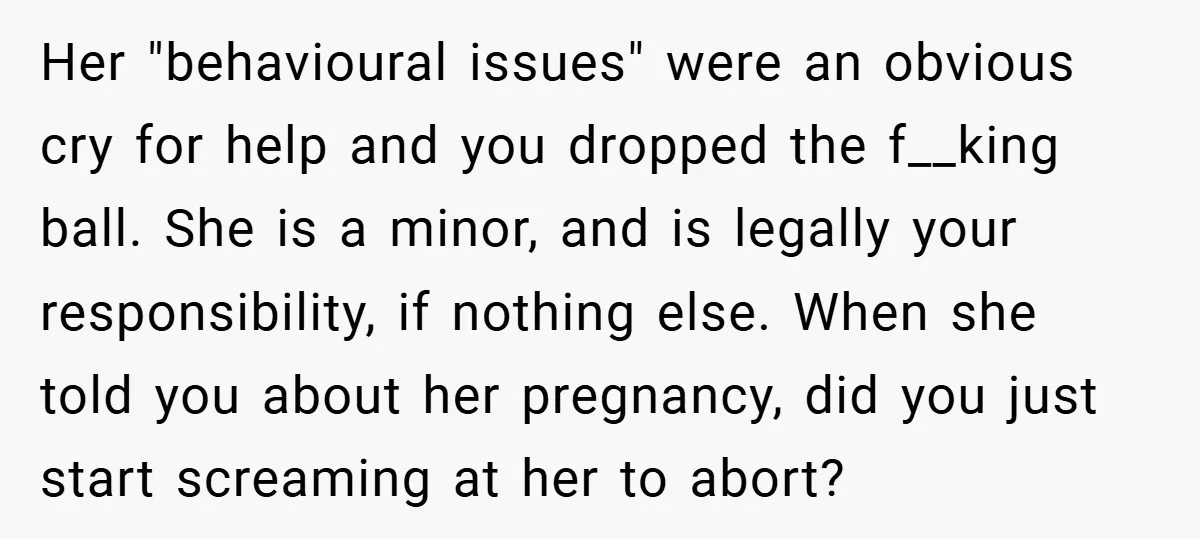 Her "behavioural issues" were an obvious cry for help and you dropped the f__king ball. She is a minor, and is legally your responsibility, if nothing else. When she told...