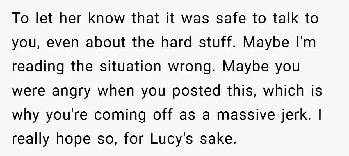 To let her know that it was safe to talk to you, even about the hard stuff. Maybe I'm reading the situation wrong. Maybe you were angry when you posted...