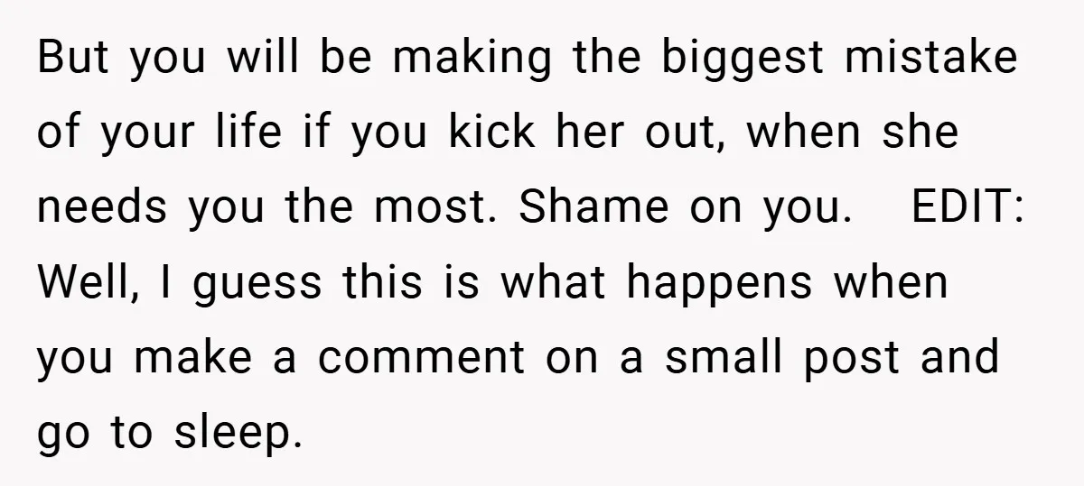 But you will be making the biggest mistake of your life if you kick her out, when she needs you the most. Shame on you. ​ ​ EDIT: Well, I...
