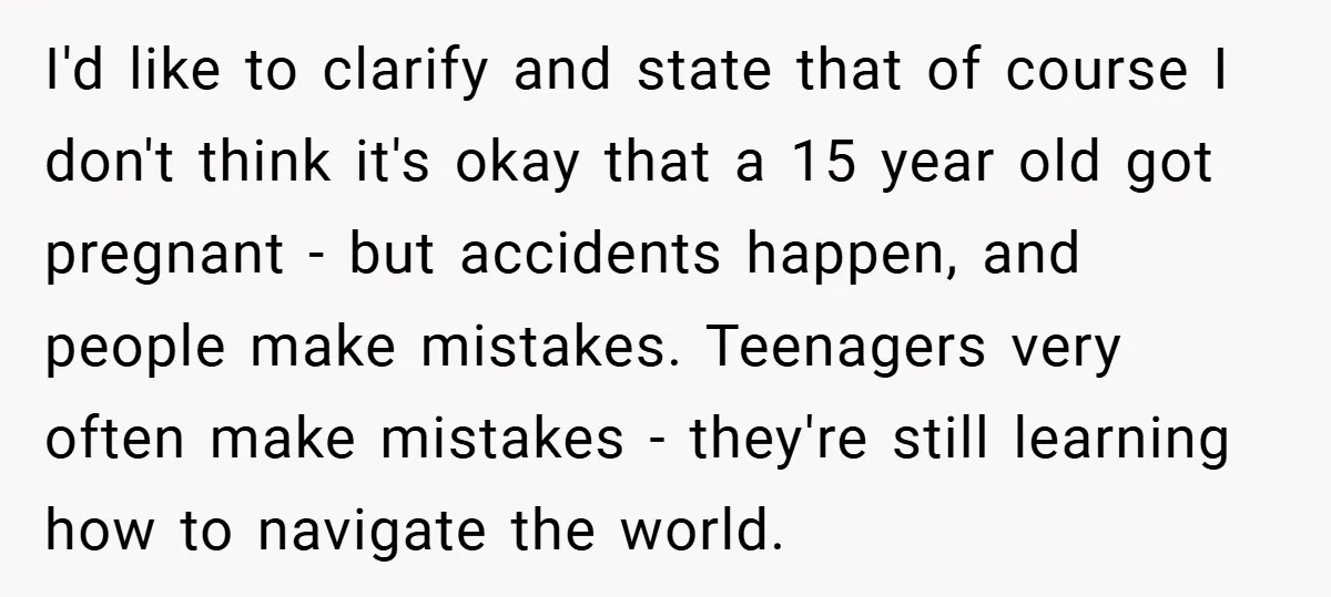 I'd like to clarify and state that of course I don't think it's okay that a 15 year old got pregnant - but accidents happen, and people make mistakes. Teenagers...