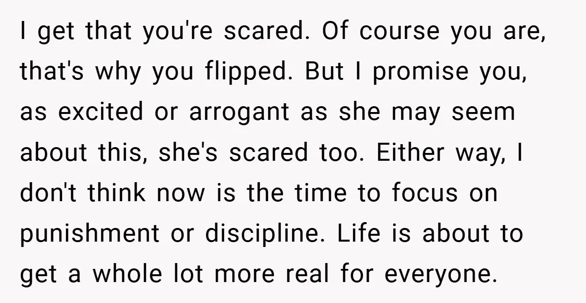 I get that you're scared. Of course you are, that's why you flipped. But I promise you, as excited or arrogant as she may seem about this, she's scared too....