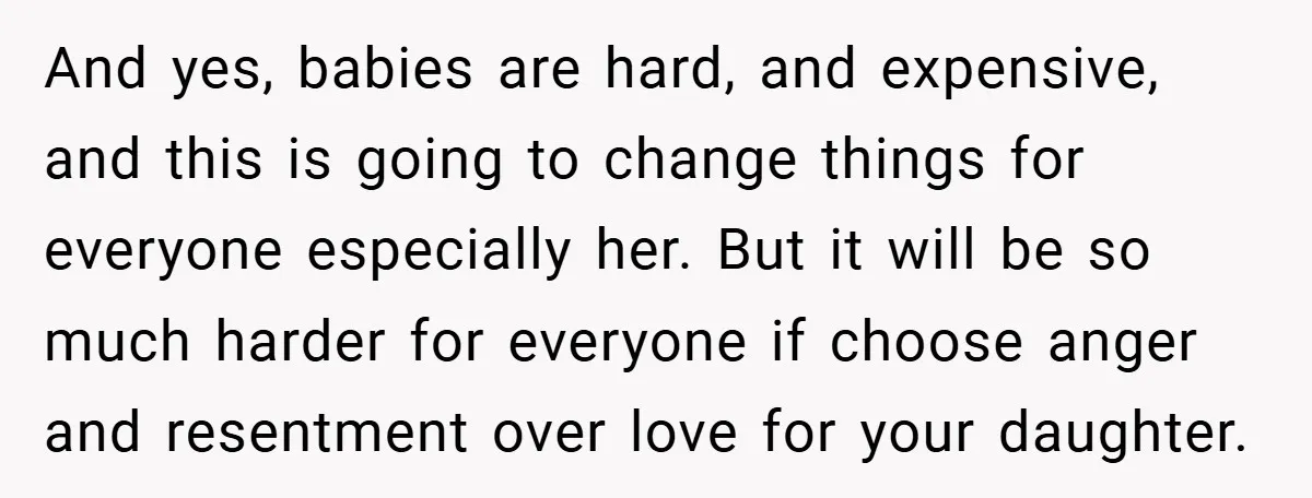 And yes, babies are hard, and expensive, and this is going to change things for everyone especially her. But it will be so much harder for everyone if choose anger...