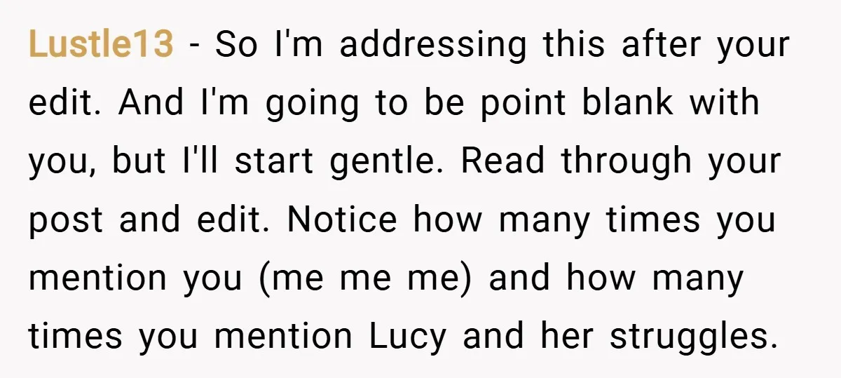 Lustle13 − So I'm addressing this after your edit. And I'm going to be point blank with you, but I'll start gentle. Read through your post and edit. Notice how...