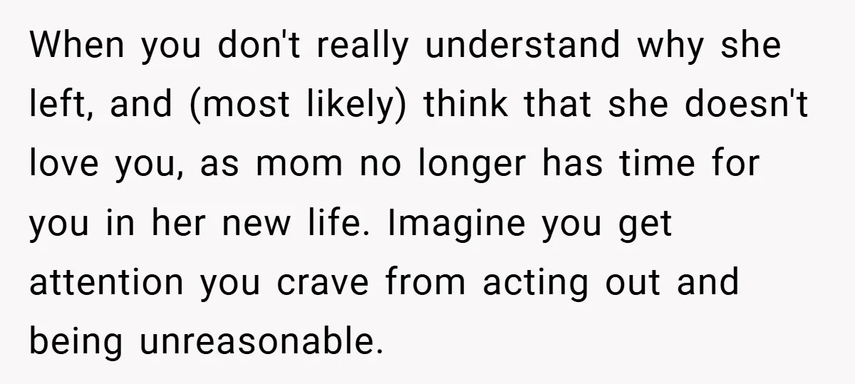 When you don't really understand why she left, and (most likely) think that she doesn't love you, as mom no longer has time for you in her new life. Imagine...