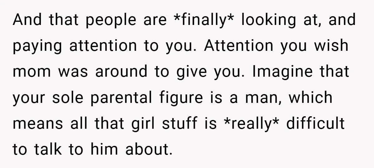 And that people are *finally* looking at, and paying attention to you. Attention you wish mom was around to give you. Imagine that your sole parental figure is a man,...