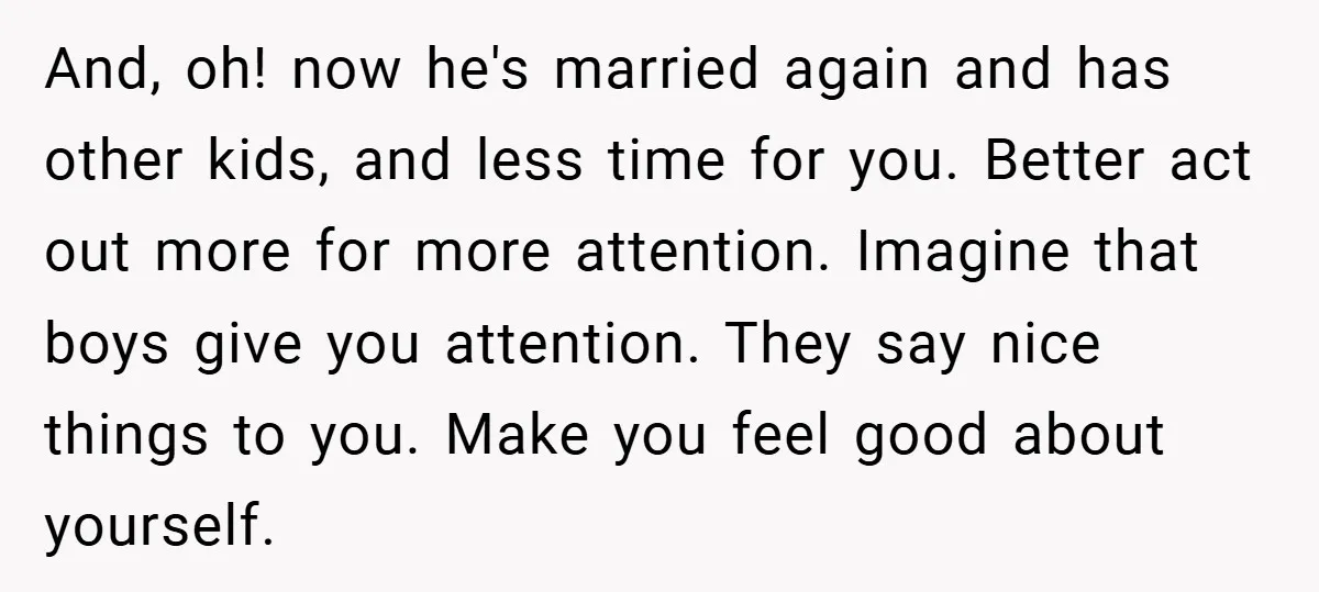 And, oh! now he's married again and has other kids, and less time for you. Better act out more for more attention. Imagine that boys give you attention. They say...