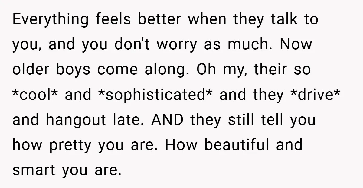 Everything feels better when they talk to you, and you don't worry as much. Now older boys come along. Oh my, their so *cool* and *sophisticated* and they *drive* and...