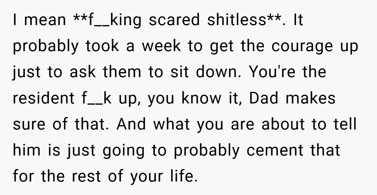 I mean **f__king scared shitless**. It probably took a week to get the courage up just to ask them to sit down. You're the resident f__k up, you know it,...