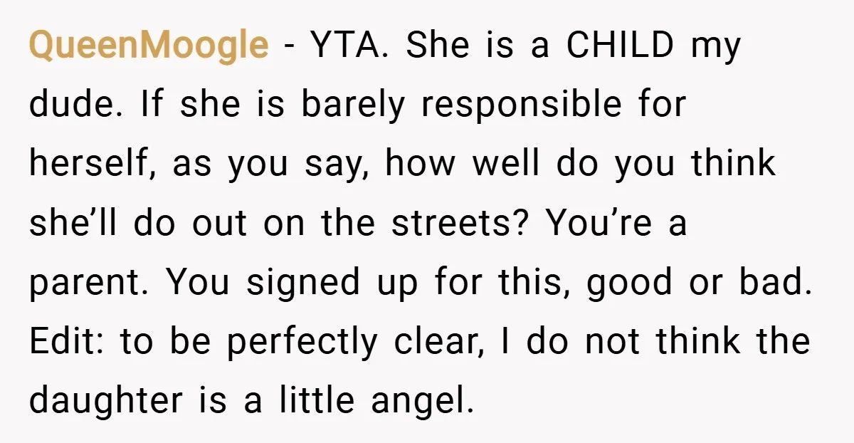 QueenMoogle − YTA. She is a CHILD my dude. If she is barely responsible for herself, as you say, how well do you think she’ll do out on the streets?...