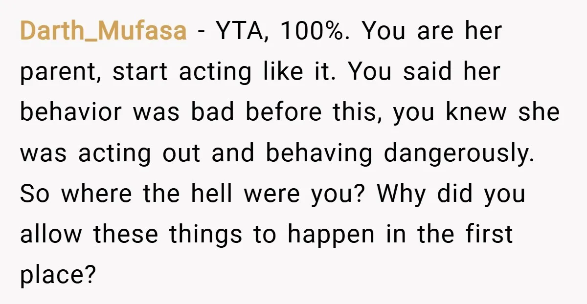 Darth_Mufasa − YTA, 100%. You are her parent, start acting like it. You said her behavior was bad before this, you knew she was acting out and behaving dangerously. So...