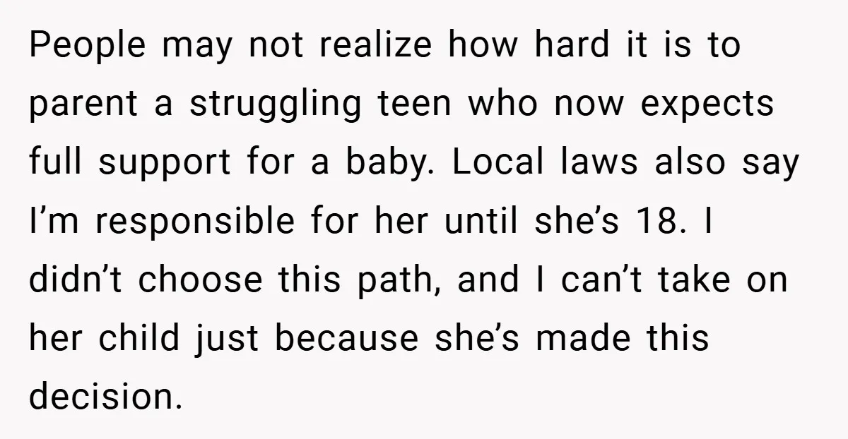 People may not realize how hard it is to parent a struggling teen who now expects full support for a baby. Local laws also say I’m responsible for her until...