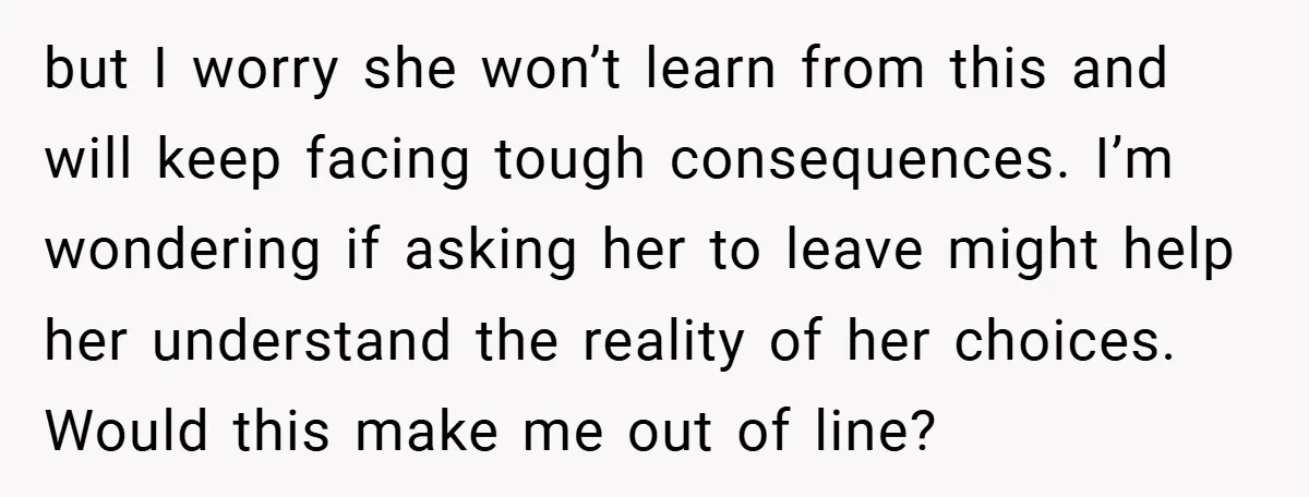 but I worry she won’t learn from this and will keep facing tough consequences. I’m wondering if asking her to leave might help her understand the reality of her choices....