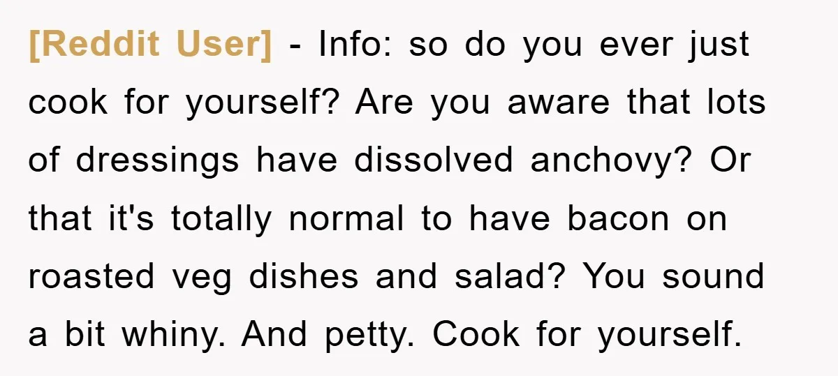 [Reddit User] - Info: so do you ever just cook for yourself? Are you aware that lots of dressings have dissolved anchovy? Or that it's totally normal to have bacon...