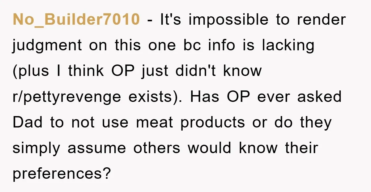 No_Builder7010 - It's impossible to render judgment on this one bc info is lacking (plus I think OP just didn't know r/pettyrevenge exists). Has OP ever asked Dad to not...