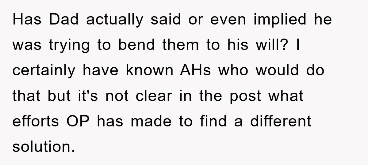 Has Dad actually said or even implied he was trying to bend them to his will? I certainly have known AHs who would do that but it's not clear in...
