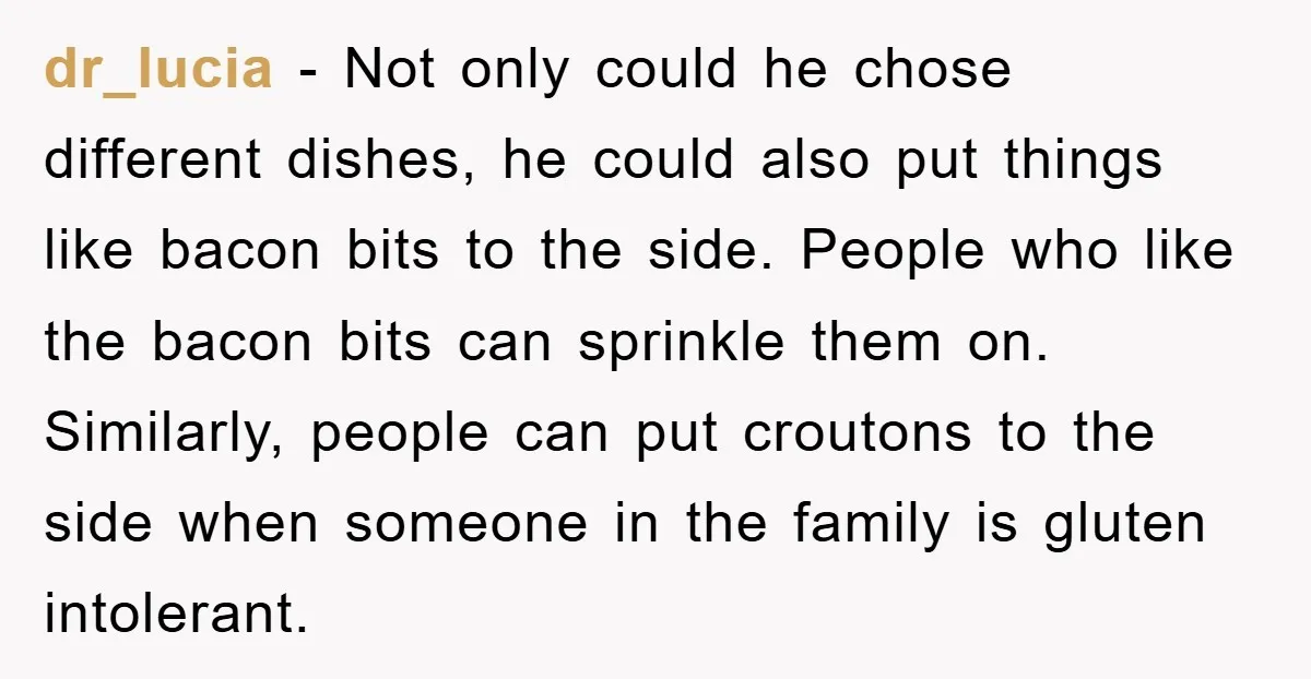 dr_lucia - Not only could he chose different dishes, he could also put things like bacon bits to the side. People who like the bacon bits can sprinkle them on....