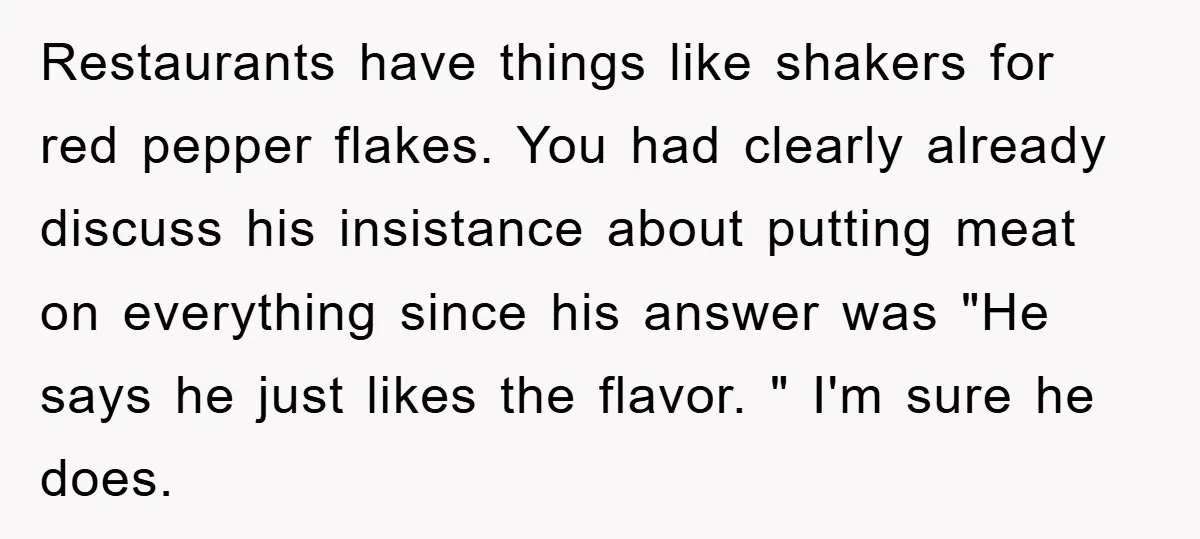 Restaurants have things like shakers for red pepper flakes. You had clearly already discuss his insistance about putting meat on everything since his answer was "He says he just likes...