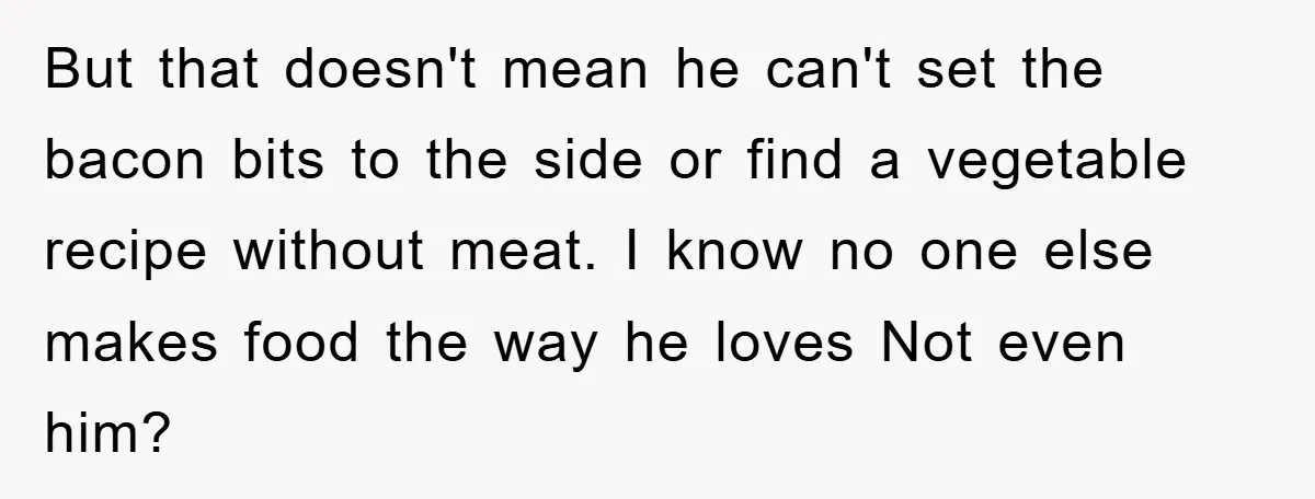 But that doesn't mean he can't set the bacon bits to the side or find a vegetable recipe without meat. I know no one else makes food the way he...