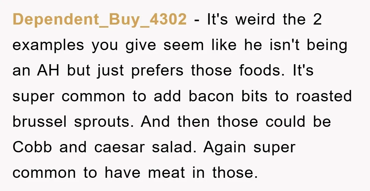 Dependent_Buy_4302 - It's weird the 2 examples you give seem like he isn't being an AH but just prefers those foods. It's super common to add bacon bits to roasted...