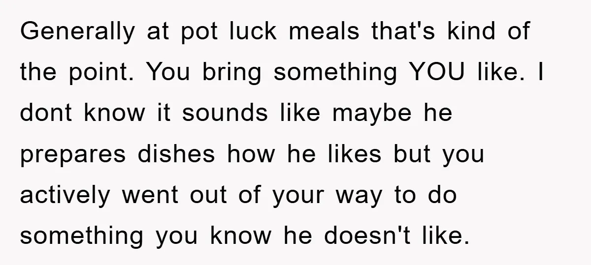 Generally at pot luck meals that's kind of the point. You bring something YOU like. I dont know it sounds like maybe he prepares dishes how he likes but you...
