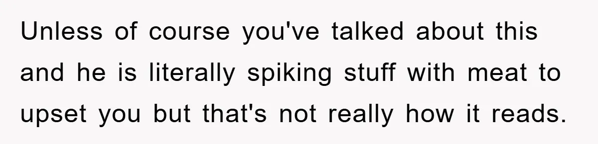 Unless of course you've talked about this and he is literally spiking stuff with meat to upset you but that's not really how it reads.