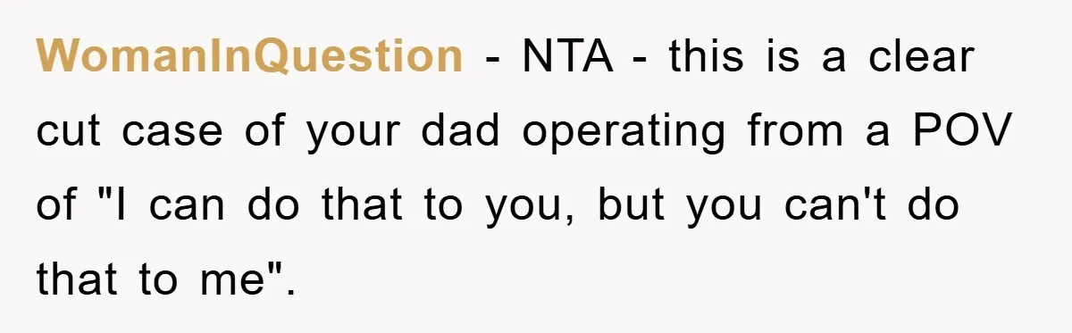 WomanInQuestion - NTA - this is a clear cut case of your dad operating from a POV of "I can do that to you, but you can't do that to...