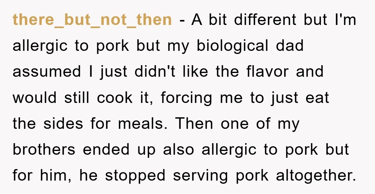 there_but_not_then - A bit different but I'm allergic to pork but my biological dad assumed I just didn't like the flavor and would still cook it, forcing me to just...