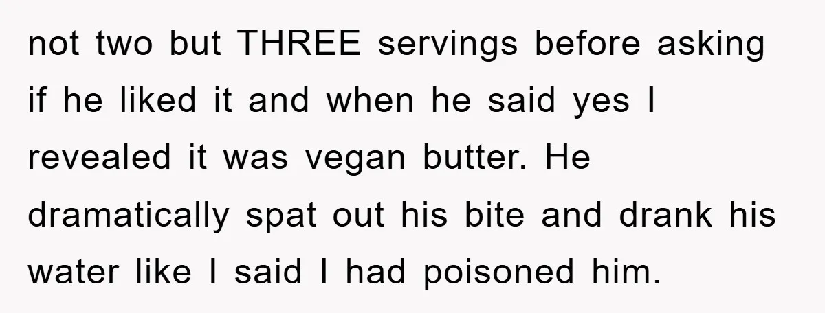 not two but THREE servings before asking if he liked it and when he said yes I revealed it was vegan butter. He dramatically spat out his bite and drank...