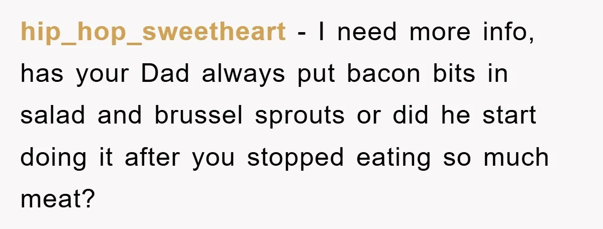 hip_hop_sweetheart - I need more info, has your Dad always put bacon bits in salad and brussel sprouts or did he start doing it after you stopped eating so much...