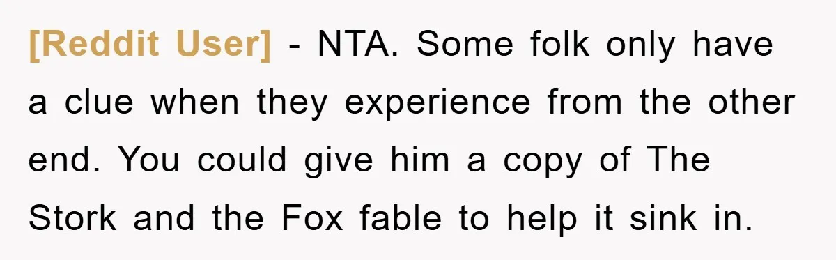 [Reddit User] - NTA. Some folk only have a clue when they experience from the other end. You could give him a copy of The Stork and the Fox fable...