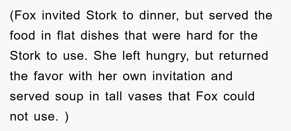 (Fox invited Stork to dinner, but served the food in flat dishes that were hard for the Stork to use. She left hungry, but returned the favor with her own...