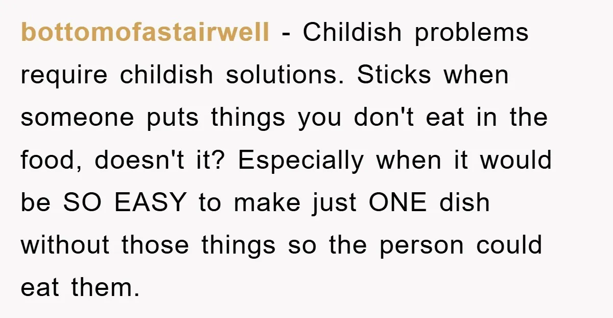 bottomofastairwell - Childish problems require childish solutions. Sticks when someone puts things you don't eat in the food, doesn't it? Especially when it would be SO EASY to make just...