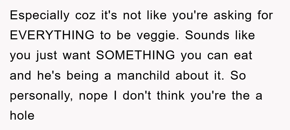 Especially coz it's not like you're asking for EVERYTHING to be veggie. Sounds like you just want SOMETHING you can eat and he's being a manchild about it. So personally,...