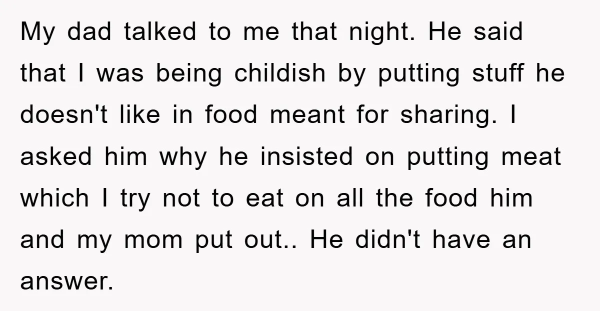 My dad talked to me that night. He said that I was being childish by putting stuff he doesn't like in food meant for sharing. I asked him why he...